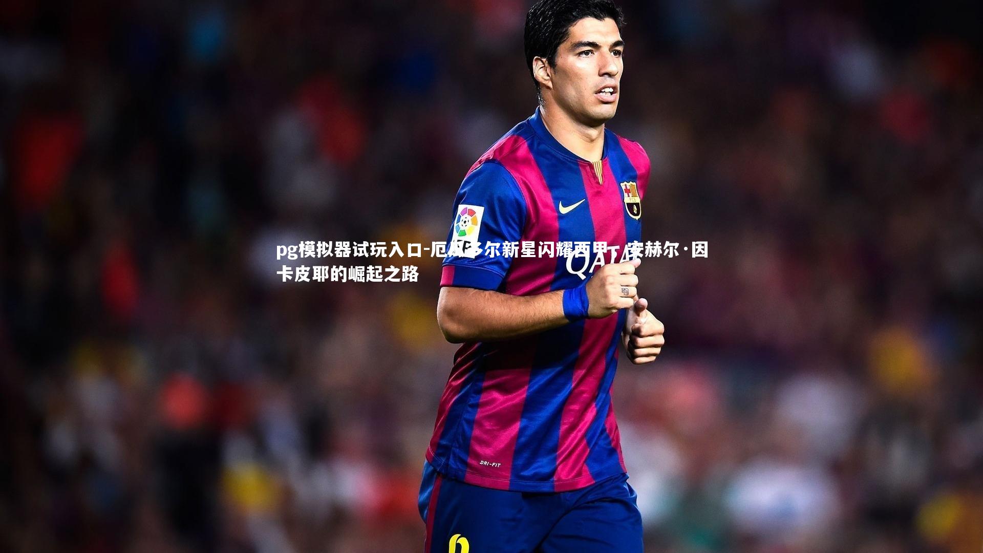 厄瓜多尔新星闪耀西甲,安赫尔·因卡皮耶的崛起之路